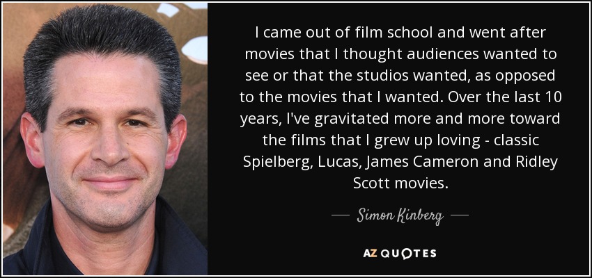 I came out of film school and went after movies that I thought audiences wanted to see or that the studios wanted, as opposed to the movies that I wanted. Over the last 10 years, I've gravitated more and more toward the films that I grew up loving - classic Spielberg, Lucas, James Cameron and Ridley Scott movies. - Simon Kinberg