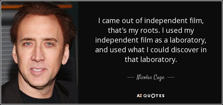 I came out of independent film, that's my roots. I used my independent film as a laboratory, and used what I could discover in that laboratory. - Nicolas Cage
