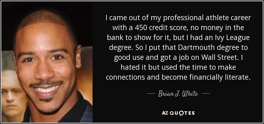 I came out of my professional athlete career with a 450 credit score, no money in the bank to show for it, but I had an Ivy League degree. So I put that Dartmouth degree to good use and got a job on Wall Street. I hated it but used the time to make connections and become financially literate. - Brian J. White