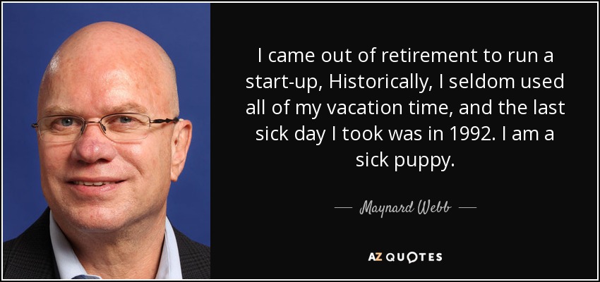 I came out of retirement to run a start-up, Historically, I seldom used all of my vacation time, and the last sick day I took was in 1992. I am a sick puppy. - Maynard Webb