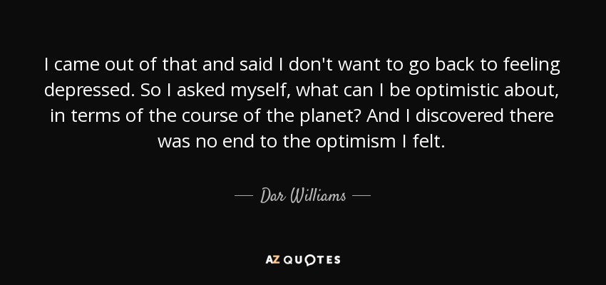 I came out of that and said I don't want to go back to feeling depressed. So I asked myself, what can I be optimistic about, in terms of the course of the planet? And I discovered there was no end to the optimism I felt. - Dar Williams