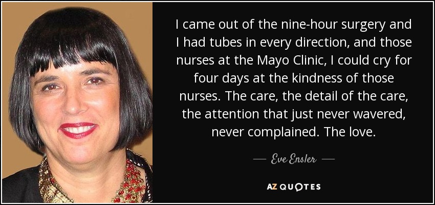 I came out of the nine-hour surgery and I had tubes in every direction, and those nurses at the Mayo Clinic, I could cry for four days at the kindness of those nurses. The care, the detail of the care, the attention that just never wavered, never complained. The love. - Eve Ensler