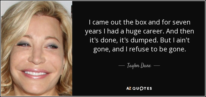 I came out the box and for seven years I had a huge career. And then it's done, it's dumped. But I ain't gone, and I refuse to be gone. - Taylor Dane