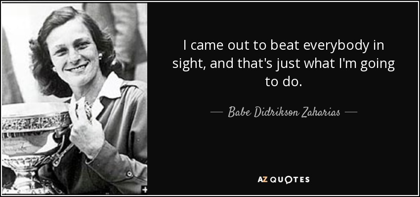 I came out to beat everybody in sight, and that's just what I'm going to do. - Babe Didrikson Zaharias