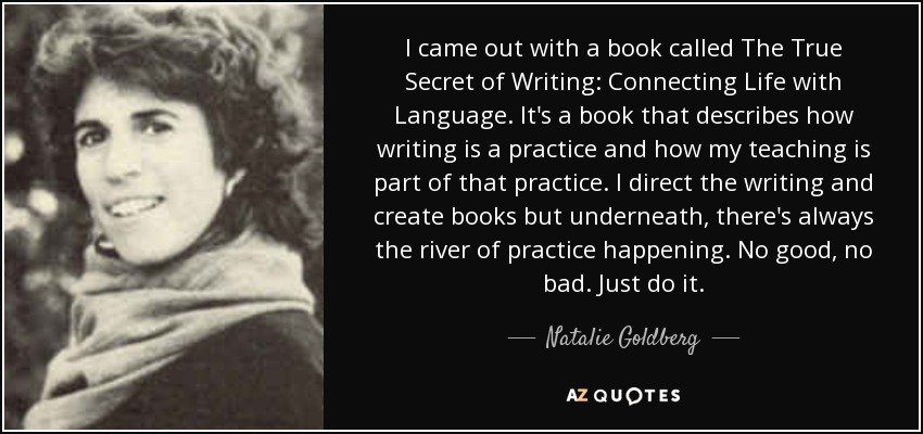 I came out with a book called The True Secret of Writing: Connecting Life with Language. It's a book that describes how writing is a practice and how my teaching is part of that practice. I direct the writing and create books but underneath, there's always the river of practice happening. No good, no bad. Just do it. - Natalie Goldberg