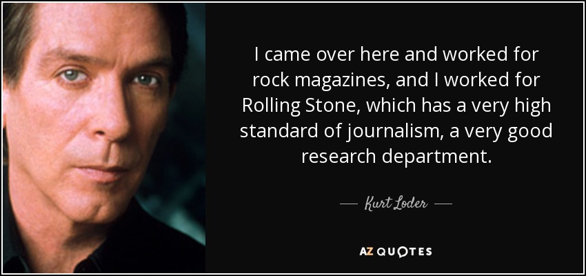 I came over here and worked for rock magazines, and I worked for Rolling Stone, which has a very high standard of journalism, a very good research department. - Kurt Loder