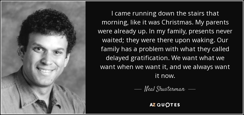 I came running down the stairs that morning, like it was Christmas. My parents were already up. In my family, presents never waited; they were there upon waking. Our family has a problem with what they called delayed gratification. We want what we want when we want it, and we always want it now. - Neal Shusterman
