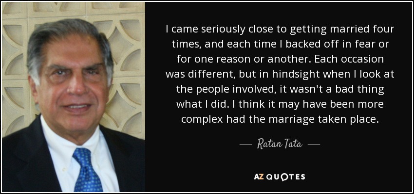 I came seriously close to getting married four times, and each time I backed off in fear or for one reason or another. Each occasion was different, but in hindsight when I look at the people involved, it wasn't a bad thing what I did. I think it may have been more complex had the marriage taken place. - Ratan Tata
