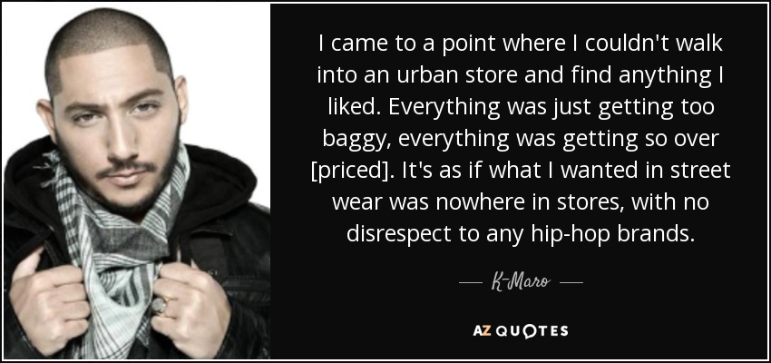 I came to a point where I couldn't walk into an urban store and find anything I liked. Everything was just getting too baggy, everything was getting so over [priced]. It's as if what I wanted in street wear was nowhere in stores, with no disrespect to any hip-hop brands. - K-Maro