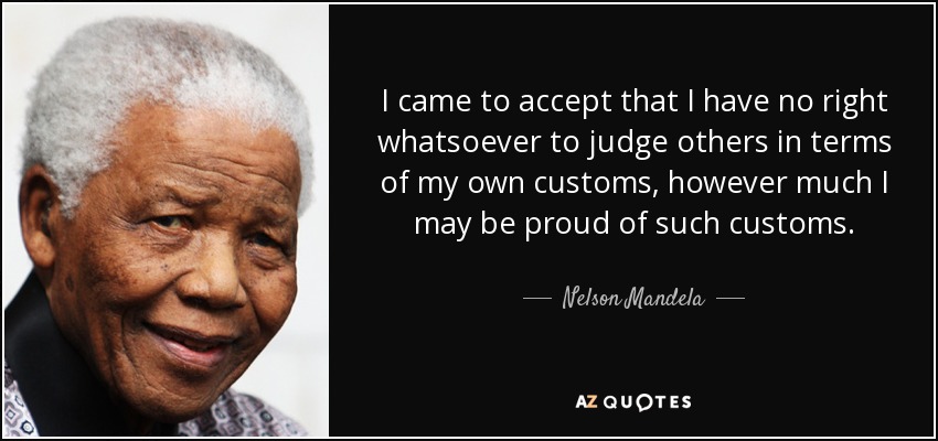 I came to accept that I have no right whatsoever to judge others in terms of my own customs, however much I may be proud of such customs. - Nelson Mandela