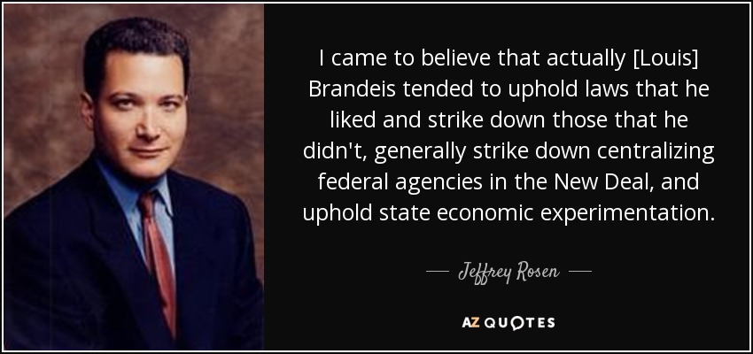 I came to believe that actually [Louis] Brandeis tended to uphold laws that he liked and strike down those that he didn't, generally strike down centralizing federal agencies in the New Deal, and uphold state economic experimentation. - Jeffrey Rosen