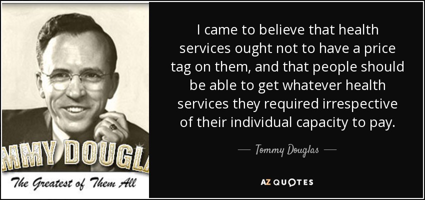 I came to believe that health services ought not to have a price tag on them, and that people should be able to get whatever health services they required irrespective of their individual capacity to pay. - Tommy Douglas