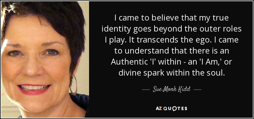 I came to believe that my true identity goes beyond the outer roles I play. It transcends the ego. I came to understand that there is an Authentic 'I' within - an 'I Am,' or divine spark within the soul. - Sue Monk Kidd