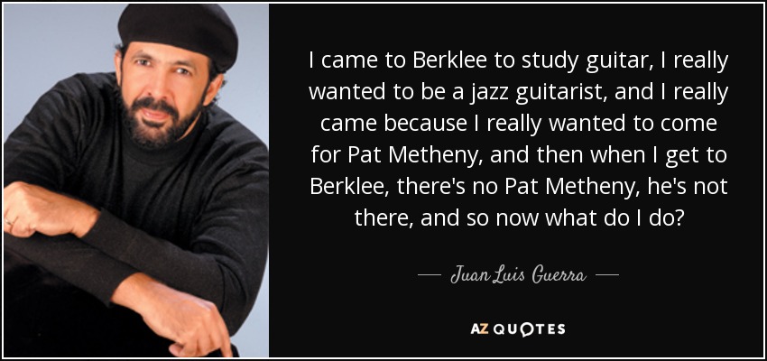 I came to Berklee to study guitar, I really wanted to be a jazz guitarist, and I really came because I really wanted to come for Pat Metheny, and then when I get to Berklee, there's no Pat Metheny, he's not there, and so now what do I do? - Juan Luis Guerra