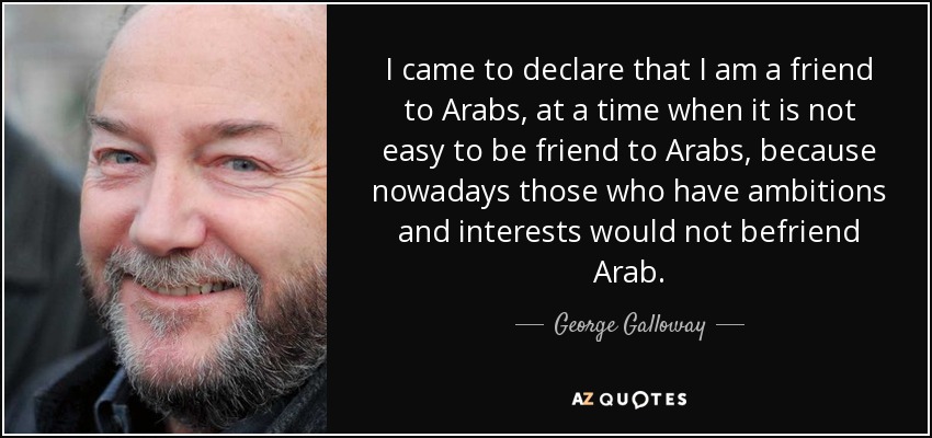 I came to declare that I am a friend to Arabs, at a time when it is not easy to be friend to Arabs, because nowadays those who have ambitions and interests would not befriend Arab. - George Galloway
