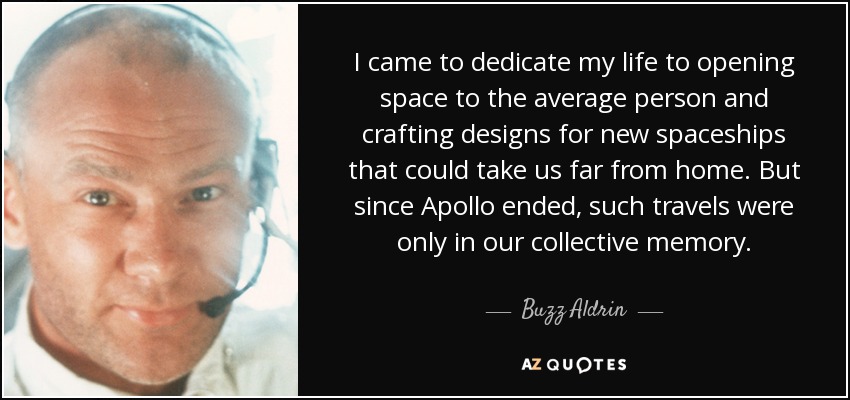 I came to dedicate my life to opening space to the average person and crafting designs for new spaceships that could take us far from home. But since Apollo ended, such travels were only in our collective memory. - Buzz Aldrin