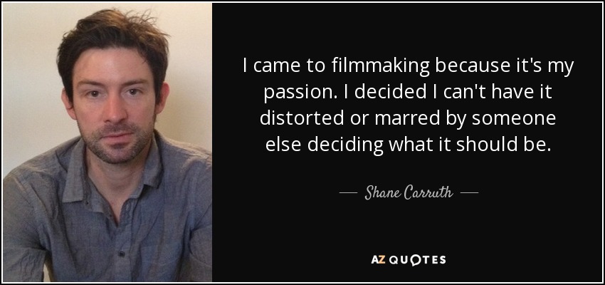 I came to filmmaking because it's my passion. I decided I can't have it distorted or marred by someone else deciding what it should be. - Shane Carruth