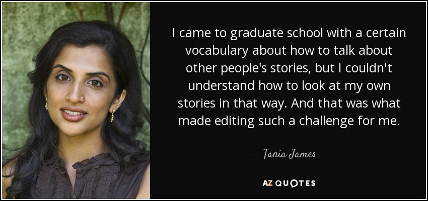 I came to graduate school with a certain vocabulary about how to talk about other people's stories, but I couldn't understand how to look at my own stories in that way. And that was what made editing such a challenge for me. - Tania James