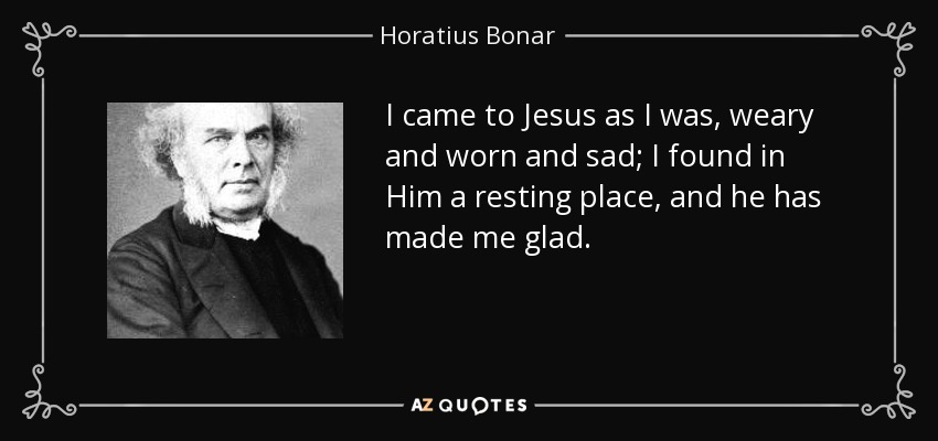 I came to Jesus as I was, weary and worn and sad; I found in Him a resting place, and he has made me glad. - Horatius Bonar