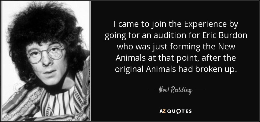 I came to join the Experience by going for an audition for Eric Burdon who was just forming the New Animals at that point, after the original Animals had broken up. - Noel Redding