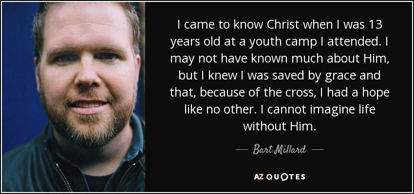 I came to know Christ when I was 13 years old at a youth camp I attended. I may not have known much about Him, but I knew I was saved by grace and that, because of the cross, I had a hope like no other. I cannot imagine life without Him. - Bart Millard