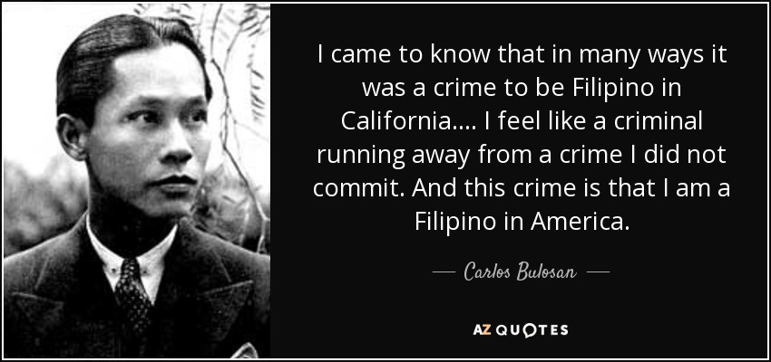 I came to know that in many ways it was a crime to be Filipino in California .... I feel like a criminal running away from a crime I did not commit. And this crime is that I am a Filipino in America. - Carlos Bulosan