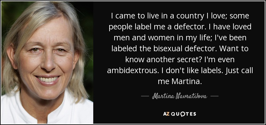 I came to live in a country I love; some people label me a defector. I have loved men and women in my life; I've been labeled the bisexual defector. Want to know another secret? I'm even ambidextrous. I don't like labels. Just call me Martina. - Martina Navratilova