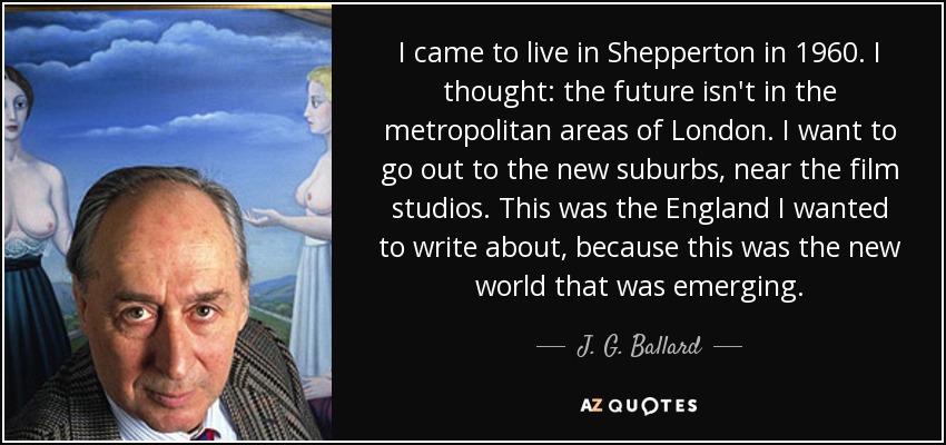 I came to live in Shepperton in 1960. I thought: the future isn't in the metropolitan areas of London. I want to go out to the new suburbs, near the film studios. This was the England I wanted to write about, because this was the new world that was emerging. - J. G. Ballard