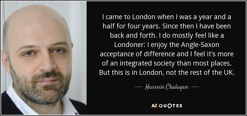 I came to London when I was a year and a half for four years. Since then I have been back and forth. I do mostly feel like a Londoner: I enjoy the Angle-Saxon acceptance of difference and I feel it's more of an integrated society than most places. But this is in London, not the rest of the UK. - Hussein Chalayan