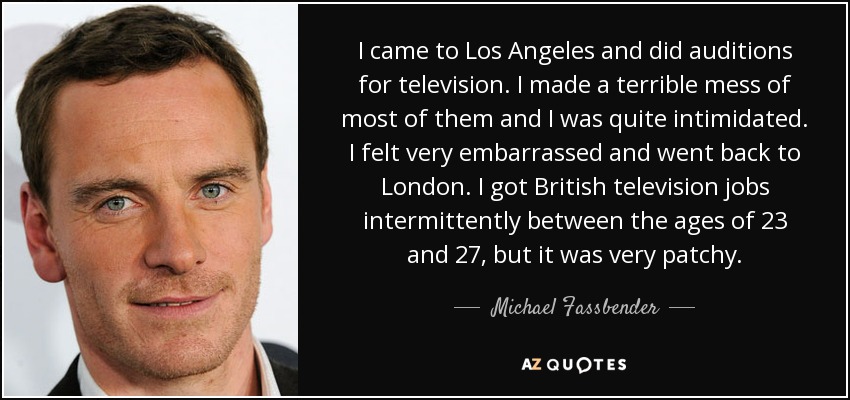 I came to Los Angeles and did auditions for television. I made a terrible mess of most of them and I was quite intimidated. I felt very embarrassed and went back to London. I got British television jobs intermittently between the ages of 23 and 27, but it was very patchy. - Michael Fassbender