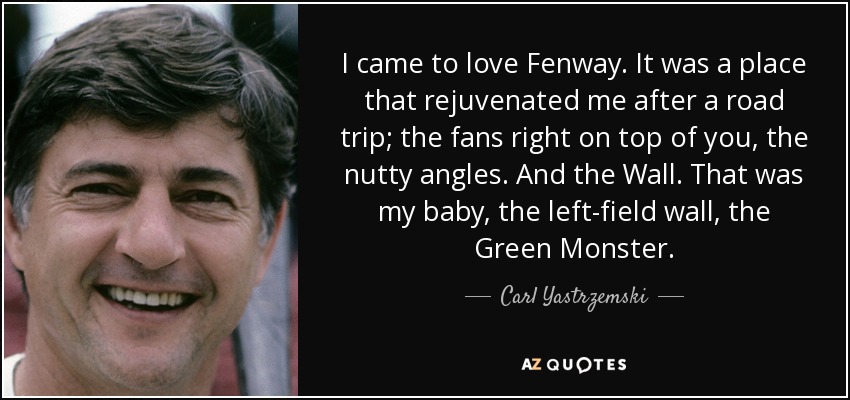 I came to love Fenway. It was a place that rejuvenated me after a road trip; the fans right on top of you, the nutty angles. And the Wall. That was my baby, the left-field wall, the Green Monster. - Carl Yastrzemski