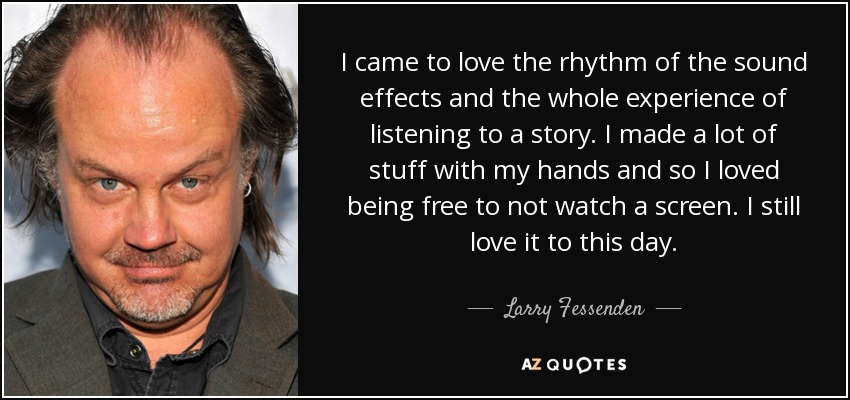I came to love the rhythm of the sound effects and the whole experience of listening to a story. I made a lot of stuff with my hands and so I loved being free to not watch a screen. I still love it to this day. - Larry Fessenden