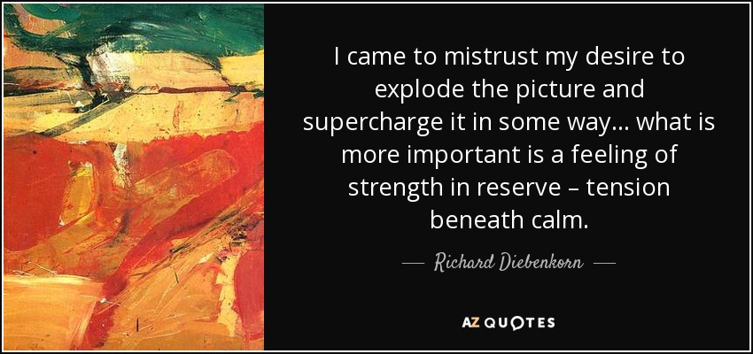 I came to mistrust my desire to explode the picture and supercharge it in some way… what is more important is a feeling of strength in reserve – tension beneath calm. - Richard Diebenkorn