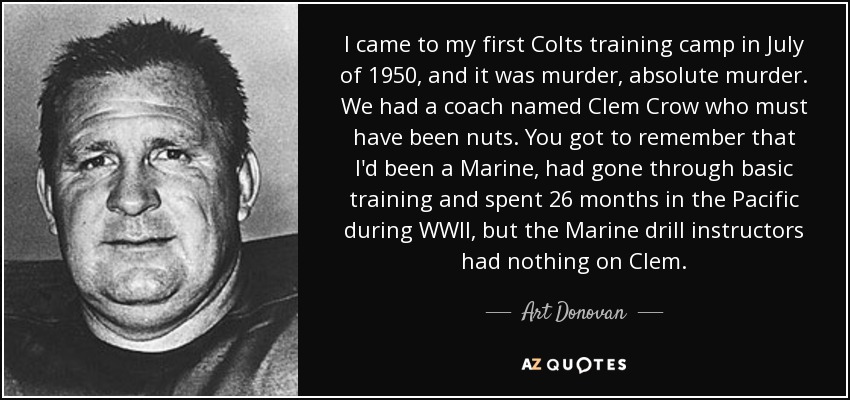 I came to my first Colts training camp in July of 1950, and it was murder, absolute murder. We had a coach named Clem Crow who must have been nuts. You got to remember that I'd been a Marine, had gone through basic training and spent 26 months in the Pacific during WWII, but the Marine drill instructors had nothing on Clem. - Art Donovan