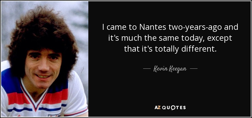 I came to Nantes two-years-ago and it's much the same today, except that it's totally different. - Kevin Keegan