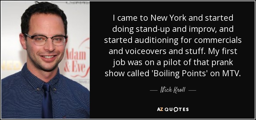 I came to New York and started doing stand-up and improv, and started auditioning for commercials and voiceovers and stuff. My first job was on a pilot of that prank show called 'Boiling Points' on MTV. - Nick Kroll