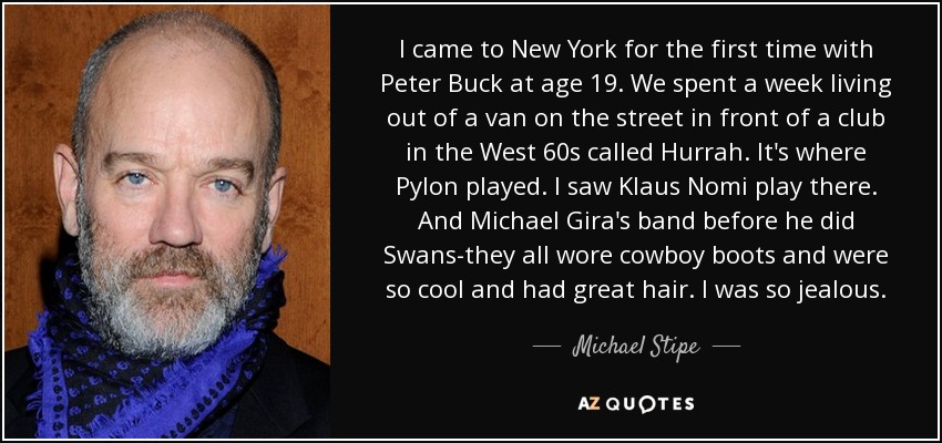 I came to New York for the first time with Peter Buck at age 19. We spent a week living out of a van on the street in front of a club in the West 60s called Hurrah. It's where Pylon played. I saw Klaus Nomi play there. And Michael Gira's band before he did Swans-they all wore cowboy boots and were so cool and had great hair. I was so jealous. - Michael Stipe