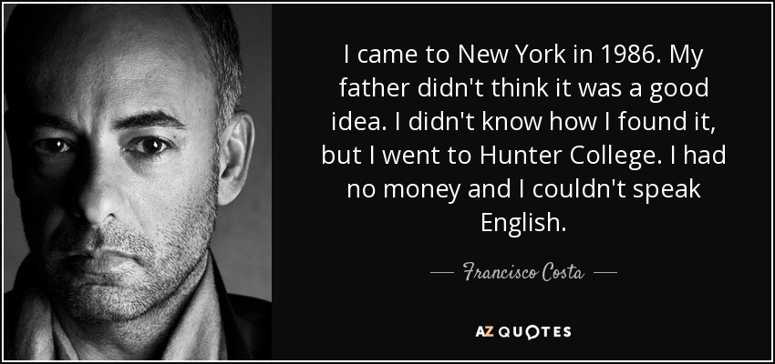 I came to New York in 1986. My father didn't think it was a good idea. I didn't know how I found it, but I went to Hunter College. I had no money and I couldn't speak English. - Francisco Costa