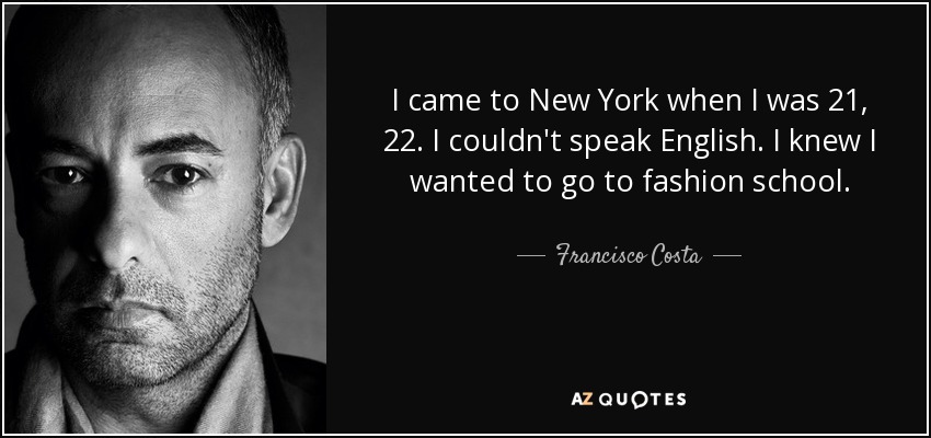 I came to New York when I was 21, 22. I couldn't speak English. I knew I wanted to go to fashion school. - Francisco Costa