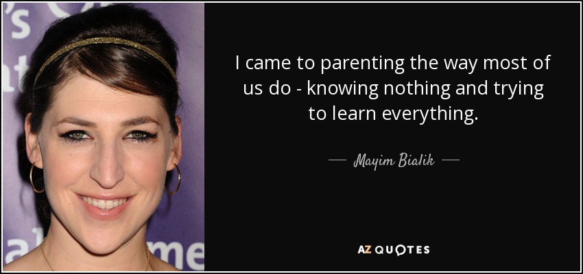 I came to parenting the way most of us do - knowing nothing and trying to learn everything. - Mayim Bialik