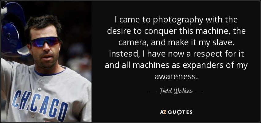 I came to photography with the desire to conquer this machine, the camera, and make it my slave. Instead, I have now a respect for it and all machines as expanders of my awareness. - Todd Walker