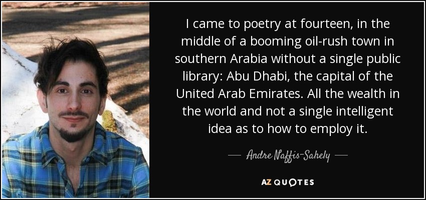 I came to poetry at fourteen, in the middle of a booming oil-rush town in southern Arabia without a single public library: Abu Dhabi, the capital of the United Arab Emirates. All the wealth in the world and not a single intelligent idea as to how to employ it. - Andre Naffis-Sahely
