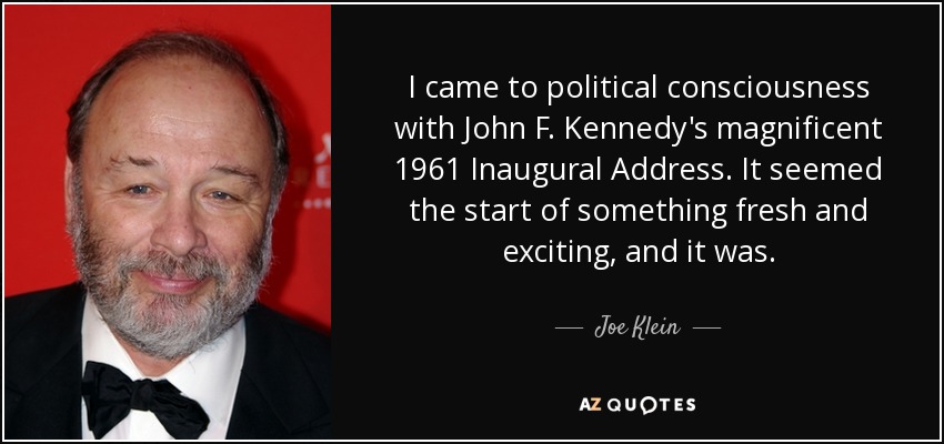 I came to political consciousness with John F. Kennedy's magnificent 1961 Inaugural Address. It seemed the start of something fresh and exciting, and it was. - Joe Klein