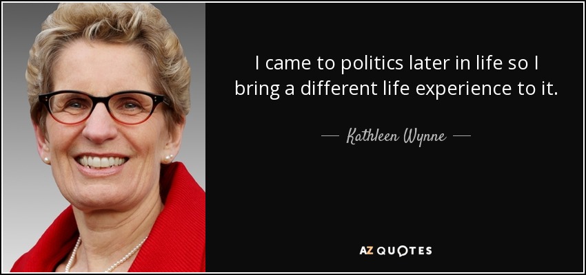 I came to politics later in life so I bring a different life experience to it. - Kathleen Wynne