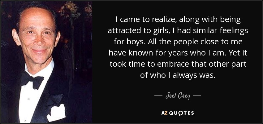 I came to realize, along with being attracted to girls, I had similar feelings for boys. All the people close to me have known for years who I am. Yet it took time to embrace that other part of who I always was. - Joel Grey