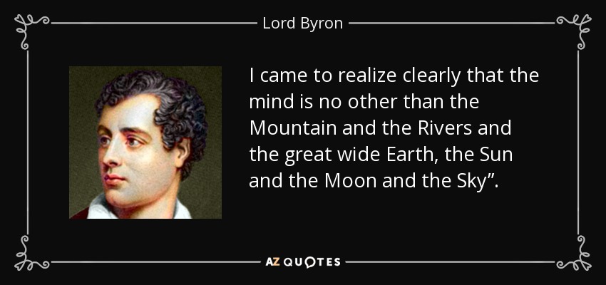 I came to realize clearly that the mind is no other than the Mountain and the Rivers and the great wide Earth, the Sun and the Moon and the Sky”. - Lord Byron
