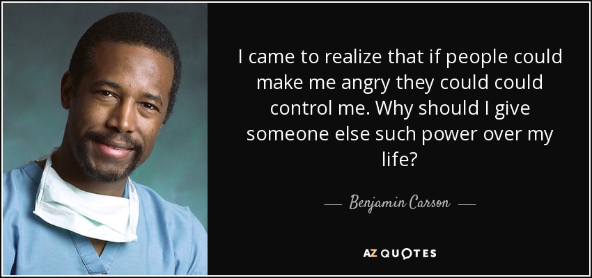 I came to realize that if people could make me angry they could could control me. Why should I give someone else such power over my life? - Benjamin Carson