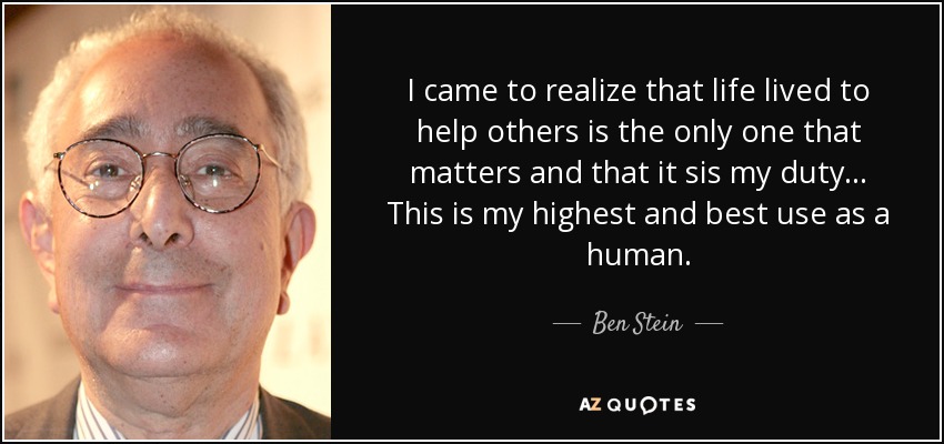 I came to realize that life lived to help others is the only one that matters and that it sis my duty ... This is my highest and best use as a human. - Ben Stein