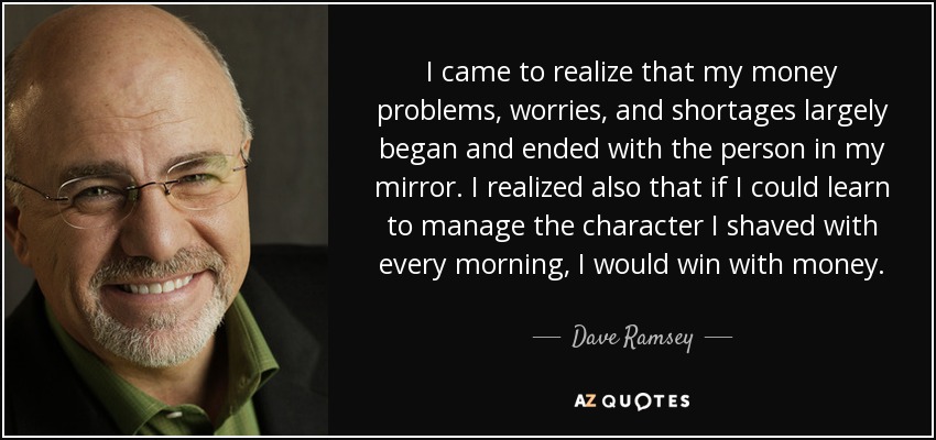 I came to realize that my money problems, worries, and shortages largely began and ended with the person in my mirror. I realized also that if I could learn to manage the character I shaved with every morning, I would win with money. - Dave Ramsey