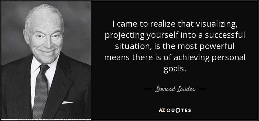 I came to realize that visualizing, projecting yourself into a successful situation, is the most powerful means there is of achieving personal goals. - Leonard Lauder